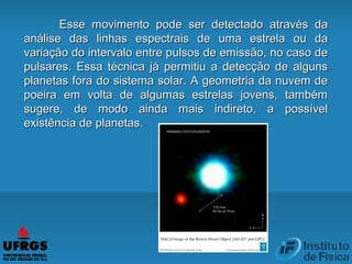 Esse movimento pode ser detectado através daEsse movimento pode ser detectado através da
análise das linhas espectrais de uma estrela ou daanálise das linhas espectrais de uma estrela ou da
variação do intervalo entre pulsos de emissão, no caso devariação do intervalo entre pulsos de emissão, no caso de
pulsares. Essa técnica já permitiu a detecção de algunspulsares. Essa técnica já permitiu a detecção de alguns
planetas fora do sistema solar. A geometria da nuvem deplanetas fora do sistema solar. A geometria da nuvem de
poeira em volta de algumas estrelas jovens, tambémpoeira em volta de algumas estrelas jovens, também
sugere, de modo ainda mais indireto, a possívelsugere, de modo ainda mais indireto, a possível
existência de planetas.existência de planetas.
 