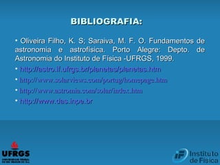 BIBLIOGRAFIA:BIBLIOGRAFIA:
• Oliveira Filho, K. S; Saraiva, M. F. O. Fundamentos deOliveira Filho, K. S; Saraiva, M. F. O. Fundamentos de
astronomia e astrofísica. Porto Alegre: Depto. deastronomia e astrofísica. Porto Alegre: Depto. de
Astronomia do Instituto de Física -UFRGS, 1999.Astronomia do Instituto de Física -UFRGS, 1999.
• httphttp://astro.if.ufrgs.://astro.if.ufrgs.brbr/planetas/planetas./planetas/planetas.htmhtm
•  httphttp://www.://www.solarviewssolarviews.com/.com/portugportug//homepagehomepage..htmhtm
•  httphttp://www.://www.astromiaastromia.com/solar/.com/solar/indexindex..htmhtm
• httphttp://www.das.inpe.://www.das.inpe.brbr
 