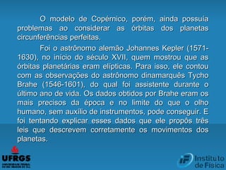 O modelo de Copérnico, porém, ainda possuíaO modelo de Copérnico, porém, ainda possuía
problemas ao considerar as órbitas dos planetasproblemas ao considerar as órbitas dos planetas
circunferências perfeitas.circunferências perfeitas.
Foi o astrônomo alemão Johannes Kepler (1571-Foi o astrônomo alemão Johannes Kepler (1571-
1630), no início do século XVII, quem mostrou que as1630), no início do século XVII, quem mostrou que as
órbitas planetárias eram elípticas. Para isso, ele contouórbitas planetárias eram elípticas. Para isso, ele contou
com as observações do astrônomo dinamarquês Tychocom as observações do astrônomo dinamarquês Tycho
Brahe (1546-1601), do qual foi assistente durante oBrahe (1546-1601), do qual foi assistente durante o
último ano de vida. Os dados obtidos por Brahe eram osúltimo ano de vida. Os dados obtidos por Brahe eram os
mais precisos da época e no limite do que o olhomais precisos da época e no limite do que o olho
humano, sem auxílio de instrumentos, pode conseguir. Ehumano, sem auxílio de instrumentos, pode conseguir. E
foi tentando explicar esses dados que ele propôs trêsfoi tentando explicar esses dados que ele propôs três
leis que descrevem corretamente os movimentos dosleis que descrevem corretamente os movimentos dos
planetas.planetas.
 