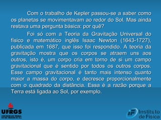 Com o trabalho de Kepler passou-se a saber comoCom o trabalho de Kepler passou-se a saber como
os planetas se movimentavam ao redor do Sol. Mas aindaos planetas se movimentavam ao redor do Sol. Mas ainda
restava uma pergunta básica: por quê?restava uma pergunta básica: por quê?
Foi só com a Teoria da Gravitação Universal doFoi só com a Teoria da Gravitação Universal do
físico e matemático inglês Isaac Newton (1643-1727),físico e matemático inglês Isaac Newton (1643-1727),
publicada em 1687, que isso foi respondido. A teoria dapublicada em 1687, que isso foi respondido. A teoria da
gravitação mostra que os corpos se atraem uns aosgravitação mostra que os corpos se atraem uns aos
outros, isto é, um corpo cria em torno de si um campooutros, isto é, um corpo cria em torno de si um campo
gravitacional que é sentido por todos os outros corpos.gravitacional que é sentido por todos os outros corpos.
Esse campo gravitacional é tanto mais intenso quantoEsse campo gravitacional é tanto mais intenso quanto
maior a massa do corpo, e decresce proporcionalmentemaior a massa do corpo, e decresce proporcionalmente
com o quadrado da distância. Essa é a razão porque acom o quadrado da distância. Essa é a razão porque a
Terra está ligada ao Sol, por exemplo.Terra está ligada ao Sol, por exemplo.
 