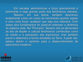 Em escalas astronômicas a força gravitacional é
dominante e rege grande parte dos fenômenos celestes.
Newton, em sua teoria, também descreveu
exatamente como um corpo se movimenta quando sujeito
a uma certa força, qualquer que seja sua natureza. Com
esses dois fundamentos foi possível entender a dinâmica
do sistema solar. No "Principia", Newton não só demonstra
as leis de Kepler e calcula fenômenos conhecidos como
as marés e a precessão dos equinócios, mas também
prevê e determina a forma achatada da Terra. A partir daí,
estava aberto o caminho para o desenvolvimento da
astronomia moderna.
 