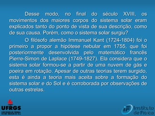 Desse modo, no final do século XVIII, os
movimentos dos maiores corpos do sistema solar eram
explicados tanto do ponto de vista de sua descrição, como
de sua causa. Porém, como o sistema solar surgiu?
O filósofo alemão Immanuel Kant (1724-1804) foi o
primeiro a propor a hipótese nebular em 1755, que foi
posteriormente desenvolvida pelo matemático francês
Pierre-Simon de Laplace (1749-1827). Ela considera que o
sistema solar formou-se a partir de uma nuvem de gás e
poeira em rotação. Apesar de outras teorias terem surgido,
esta é ainda a teoria mais aceita sobre a formação do
sistema solar e do Sol e é corroborada por observações de
outras estrelas.
 