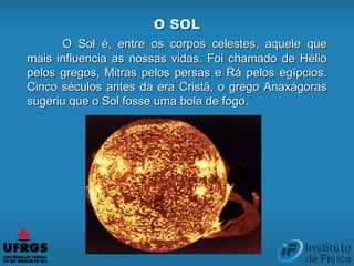 O SOL
O Sol é, entre os corpos celestes, aquele que
mais influencia as nossas vidas. Foi chamado de Hélio
pelos gregos, Mitras pelos persas e Rá pelos egípcios.
Cinco séculos antes da era Cristã, o grego Anaxágoras
sugeriu que o Sol fosse uma bola de fogo.
 
