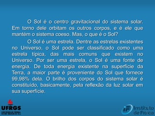 O Sol é o centro gravitacional do sistema solar.
Em torno dele orbitam os outros corpos, e é ele que
mantém o sistema coeso. Mas, o que é o Sol?
O Sol é uma estrela. Dentre as estrelas existentes
no Universo, o Sol pode ser classificado como uma
estrela típica, das mais comuns que existem no
Universo. Por ser uma estrela, o Sol é uma fonte de
energia. De toda energia existente na superfície da
Terra, a maior parte é proveniente do Sol que fornece
99,98% dela. O brilho dos corpos do sistema solar é
constituído, basicamente, pela reflexão da luz solar em
sua superfície.
 