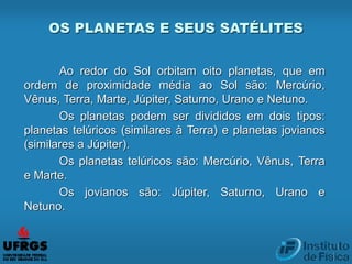 Ao redor do Sol orbitam oito planetas, que em
ordem de proximidade média ao Sol são: Mercúrio,
Vênus, Terra, Marte, Júpiter, Saturno, Urano e Netuno.
Os planetas podem ser divididos em dois tipos:
planetas telúricos (similares à Terra) e planetas jovianos
(similares a Júpiter).
Os planetas telúricos são: Mercúrio, Vênus, Terra
e Marte.
Os jovianos são: Júpiter, Saturno, Urano e
Netuno.
OS PLANETAS E SEUS SATÉLITES
 