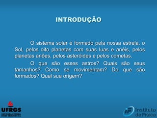 INTRODUÇÃO
O sistema solar é formado pela nossa estrela, o
Sol, pelos oito planetas com suas luas e anéis, pelos
planetas anões, pelos asteróides e pelos cometas.
O que são esses astros? Quais são seus
tamanhos? Como se movimentam? Do que são
formados? Qual sua origem?
 