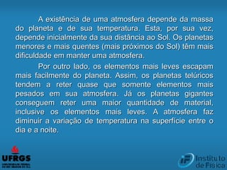 A existência de uma atmosfera depende da massa
do planeta e de sua temperatura. Esta, por sua vez,
depende inicialmente da sua distância ao Sol. Os planetas
menores e mais quentes (mais próximos do Sol) têm mais
dificuldade em manter uma atmosfera.
Por outro lado, os elementos mais leves escapam
mais facilmente do planeta. Assim, os planetas telúricos
tendem a reter quase que somente elementos mais
pesados em sua atmosfera. Já os planetas gigantes
conseguem reter uma maior quantidade de material,
inclusive os elementos mais leves. A atmosfera faz
diminuir a variação de temperatura na superfície entre o
dia e a noite.
 