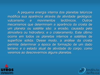 A pequena energia interna dos planetas telúricos
modifica sua aparência através de atividade geológica:
vulcanismo e movimentos tectônicos. Outros
mecanismos que determinam a aparência da crosta de
um planeta ou satélite são: a erosão, causada pela
atmosfera ou hidrosfera; e o crateramento. Este último
ocorre em todos os planetas internos e satélites de
superfície sólida. Desse modo, a análise da crosta
permite determinar a época de formação de um dado
terreno e o estado atual de atividade do corpo, como
veremos ao descrevermos alguns planetas.
 