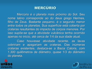 MERCÚRIO
Mercúrio é o planeta mais próximo do Sol. Seu
nome latino corresponde ao do deus grego Hermes,
filho de Zeus. Bastante pequeno, é o segundo menor
entre todos os planetas. Sua superfície está coberta por
crateras resultantes do impacto de corpos menores. Por
isso supõe-se que a atividade vulcânica tenha ocorrido
apenas no início, até cerca de 1/4 da sua idade atual.
Caso houvesse atividade recente, as lavas
cobririam e apagariam as crateras. Das inúmeras
crateras existentes, destaca-se a Bacia Caloris, com
1.300 quilômetros de diâmetro, quase 1/3 do diâmetro
do planeta.
 