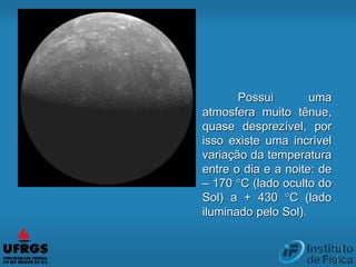 Possui uma
atmosfera muito tênue,
quase desprezível, por
isso existe uma incrível
variação da temperatura
entre o dia e a noite: de
– 170 °C (lado oculto do
Sol) a + 430 °C (lado
iluminado pelo Sol).
 
