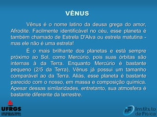 VÊNUS
Vênus é o nome latino da deusa grega do amor,
Afrodite. Facilmente identificável no céu, esse planeta é
também chamado de Estrela D'Alva ou estrela matutina -
mas ele não é uma estrela!
É o mais brilhante dos planetas e está sempre
próximo ao Sol, como Mercúrio, pois suas órbitas são
internas à da Terra. Enquanto Mercúrio é bastante
pequeno (2/5 da Terra), Vênus já possui um tamanho
comparável ao da Terra. Aliás, esse planeta é bastante
parecido com o nosso, em massa e composição química.
Apesar dessas similaridades, entretanto, sua atmosfera é
bastante diferente da terrestre.
 