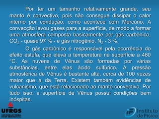 Por ter um tamanho relativamente grande, seu
manto é convectivo, pois não consegue dissipar o calor
interno por condução, como acontece com Mercúrio. A
convecção levou gases para a superfície, de modo a formar
uma atmosfera composta basicamente por gás carbônico,
CO2 - quase 97 % - e gás nitrogênio, N2 - 3 %.
O gás carbônico é responsável pela ocorrência do
efeito estufa, que eleva a temperatura na superfície a 460
°C. As nuvens de Vênus são formadas por várias
substâncias, entre elas ácido sulfúrico. A pressão
atmosférica de Vênus é bastante alta, cerca de 100 vezes
maior que a da Terra. Existem também evidências de
vulcanismo, que está relacionado ao manto convectivo. Por
tudo isso, a superfície de Vênus possui condições bem
inóspitas.
 