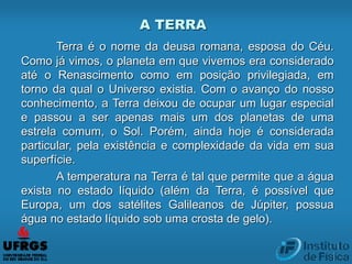 Terra é o nome da deusa romana, esposa do Céu.
Como já vimos, o planeta em que vivemos era considerado
até o Renascimento como em posição privilegiada, em
torno da qual o Universo existia. Com o avanço do nosso
conhecimento, a Terra deixou de ocupar um lugar especial
e passou a ser apenas mais um dos planetas de uma
estrela comum, o Sol. Porém, ainda hoje é considerada
particular, pela existência e complexidade da vida em sua
superfície.
A temperatura na Terra é tal que permite que a água
exista no estado líquido (além da Terra, é possível que
Europa, um dos satélites Galileanos de Júpiter, possua
água no estado líquido sob uma crosta de gelo).
A TERRA
 