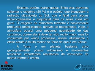 Existem, porém, outros gases. Entre eles devemos
salientar o oxigênio (20 %) e o ozônio, que bloqueiam a
radiação ultravioleta do Sol, que é fatal para alguns
microorganismos e prejudicial para os seres vivos em
geral. O oxigênio da atmosfera terrestre é basicamente
produzido pelas plantas, através da fotossíntese. Hoje, a
atmosfera possui uma pequena quantidade de gás
carbônico, porém ela já deve ter sido muito maior, mas foi
consumida por vários processos. Assim, atualmente o
efeito estufa é muito menor na Terra do que é em Vênus.
A Terra é um planeta bastante ativo
geologicamente: possui vulcanismo e movimentos
tectônicos importantes resultantes da convecção do
manto interno à crosta.
 