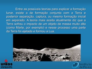 Entre as possíveis teorias para explicar a formação
lunar, existe a de formação conjunta com a Terra e
posterior separação, captura, ou mesmo formação inicial
em separado. A teoria mais aceita atualmente diz que a
Terra sofreu o impacto de um objeto de massa muito alta
(como Marte, por exemplo) e nesse processo uma parte
da Terra foi ejetada e formou a Lua.
 