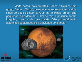 Marte possui dois satélites, Fobos e Deimos (em
grego, Medo e Terror), cujos nomes representam os dois
filhos do deus da guerra, Ares, na mitologia grega. São
pequenos, da ordem de 10 km de raio, e possuem forma
irregular, como a de uma batata. São provavelmente
asteróides capturados pela gravidade do planeta.
 