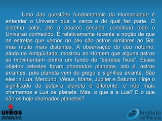 Uma das questões fundamentais da Humanidade é
entender o Universo que a cerca e do qual faz parte. O
sistema solar, até a poucos séculos, constituía todo o
Universo conhecido. É relativamente recente a noção de que
as estrelas que vemos no céu são astros similares ao Sol;
mas muito mais distantes. A observação do céu noturno,
ainda na Antigüidade, mostrou ao Homem que alguns astros
se movimentam contra um fundo de "estrelas fixas". Esses
objetos celestes foram chamados planetas, isto é, astros
errantes, pois planeta vem do grego e significa errante. São
eles: a Lua, Mercúrio, Vênus, Marte, Júpiter e Saturno. Hoje o
significado da palavra planeta é diferente, e não mais
chamamos a Lua de planeta. Mas, o que é a Lua? E o que
são os hoje chamados planetas?
 