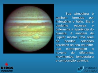 Sua atmosfera é
também formada por
hidrogênio e hélio. Ela é
bastante espessa e
determina a aparência do
planeta. A imagem de
Júpiter mostra uma série
de bandas coloridas
paralelas ao seu equador,
que correspondem a
nuvens de diferentes
movimentos, temperatura
e composição química.
 