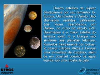 Quatro satélites de Júpiter
destacam-se por seu tamanho: Io,
Europa, Ganímedes e Calisto. São
chamados satélites galileanos,
pois foram descobertos por
Galileu, no início do século XVII.
Ganímedes é o maior satélite do
sistema solar. Io e Europa são
similares aos planetas telúricos,
formados basicamente por rochas.
Io possui vulcões ativos e Europa
uma atmosfera de oxigênio, além
de um possível oceano de água
líquida sob uma crosta de gelo.
 