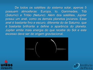 De todos os satélites do sistema solar, apenas 5
possuem atmosferas: Europa, Io, Ganímedes, Titã
(Saturno) e Tritão (Netuno). Além dos satélites, Júpiter
possui um anel, como os demais planetas jovianos. Esse
anel é bastante fino e escuro, diferente do de Saturno, que
é bastante brilhante e define a aparência do planeta.
Júpiter emite mais energia do que recebe do Sol e este
excesso deve ser de origem gravitacional.
 