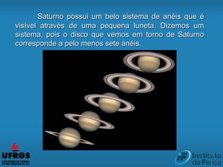Saturno possui um belo sistema de anéis que é
visível através de uma pequena luneta. Dizemos um
sistema, pois o disco que vemos em torno de Saturno
corresponde a pelo menos sete anéis.
 