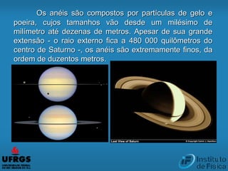 Os anéis são compostos por partículas de gelo e
poeira, cujos tamanhos vão desde um milésimo de
milímetro até dezenas de metros. Apesar de sua grande
extensão - o raio externo fica a 480 000 quilômetros do
centro de Saturno -, os anéis são extremamente finos, da
ordem de duzentos metros.
 