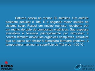 Saturno possui ao menos 30 satélites. Um satélite
bastante peculiar é Titã. É o segundo maior satélite do
sistema solar. Possui um núcleo rochoso, recoberto por
um manto de gelo de compostos orgânicos. Sua espessa
atmosfera é formada principalmente por nitrogênio e
contém também moléculas orgânicas complexas, estrutura
que se supõe ser similar à atmosfera terrestre primitiva. A
temperatura máxima na superfície de Titã é de –100 °C.
 