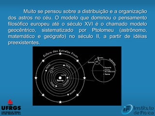 Muito se pensou sobre a distribuição e a organização
dos astros no céu. O modelo que dominou o pensamento
filosófico europeu até o século XVI é o chamado modelo
geocêntrico, sistematizado por Ptolomeu (astrônomo,
matemático e geógrafo) no século II, a partir de idéias
preexistentes.
 
