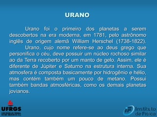 URANO
Urano foi o primeiro dos planetas a serem
descobertos na era moderna, em 1781, pelo astrônomo
inglês de origem alemã William Herschel (1738-1822).
Urano, cujo nome refere-se ao deus grego que
personifica o céu, deve possuir um núcleo rochoso similar
ao da Terra recoberto por um manto de gelo. Assim, ele é
diferente de Júpiter e Saturno na estrutura interna. Sua
atmosfera é composta basicamente por hidrogênio e hélio,
mas contém também um pouco de metano. Possui
também bandas atmosféricas, como os demais planetas
jovianos.
 