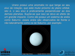 Urano possui uma anomalia no que tange ao seu
eixo de rotação, que está muito próximo do plano orbital,
isto é, o seu eixo é praticamente perpendicular ao dos
demais planetas. Supõe-se que isso se deva ao efeito de
um grande impacto. Como ele possui um sistema de anéis
como Saturno, esses anéis são observados de frente e
não lateralmente como os de Saturno, por exemplo.
 