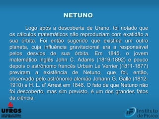 NETUNO
Logo após a descoberta de Urano, foi notado que
os cálculos matemáticos não reproduziam com exatidão a
sua órbita. Foi então sugerido que existiria um outro
planeta, cuja influência gravitacional era a responsável
pelos desvios de sua órbita. Em 1845, o jovem
matemático inglês John C. Adams (1819-1892) e pouco
depois o astrônomo francês Urbain Le Verrier (1811-1877)
previram a existência de Netuno, que foi, então,
observado pelo astrônomo alemão Johann G. Galle (1812-
1910) e H. L. d' Arrest em 1846. O fato de que Netuno não
foi descoberto, mas sim previsto, é um dos grandes fatos
da ciência.
 