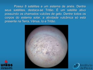 Possui 8 satélites e um sistema de anéis. Dentre
seus satélites, destaca-se Tritão. É um satélite ativo
possuindo os chamados vulcões de gelo. Dentre todos os
corpos do sistema solar, a atividade vulcânica só está
presente na Terra, Vênus, Io e Tritão.
 