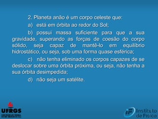 2. Planeta anão é um corpo celeste que:
a) está em órbita ao redor do Sol;
b) possui massa suficiente para que a sua
gravidade, superando as forças de coesão do corpo
sólido, seja capaz de mantê-lo em equilíbrio
hidrostático, ou seja, sob uma forma quase esférica;
c) não tenha eliminado os corpos capazes de se
deslocar sobre uma órbita próxima, ou seja, não tenha a
sua órbita desimpedida;
d) não seja um satélite.
 