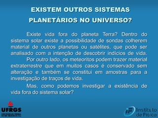 EXISTEM OUTROS SISTEMAS
PLANETÁRIOS NO UNIVERSO?
Existe vida fora do planeta Terra? Dentro do
sistema solar existe a possibilidade de sondas colherem
material de outros planetas ou satélites, que pode ser
analisado com a intenção de descobrir indícios de vida.
Por outro lado, os meteoritos podem trazer material
extraterrestre que em muitos casos é conservado sem
alteração e também se constitui em amostras para a
investigação de traços de vida.
Mas, como podemos investigar a existência de
vida fora do sistema solar?
 