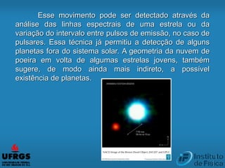 Esse movimento pode ser detectado através da
análise das linhas espectrais de uma estrela ou da
variação do intervalo entre pulsos de emissão, no caso de
pulsares. Essa técnica já permitiu a detecção de alguns
planetas fora do sistema solar. A geometria da nuvem de
poeira em volta de algumas estrelas jovens, também
sugere, de modo ainda mais indireto, a possível
existência de planetas.
 