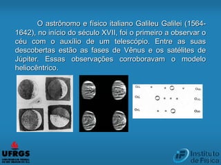 O astrônomo e físico italiano Galileu Galilei (1564-
1642), no início do século XVII, foi o primeiro a observar o
céu com o auxílio de um telescópio. Entre as suas
descobertas estão as fases de Vênus e os satélites de
Júpiter. Essas observações corroboravam o modelo
heliocêntrico.
 