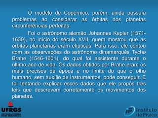 O modelo de Copérnico, porém, ainda possuía
problemas ao considerar as órbitas dos planetas
circunferências perfeitas.
Foi o astrônomo alemão Johannes Kepler (1571-
1630), no início do século XVII, quem mostrou que as
órbitas planetárias eram elípticas. Para isso, ele contou
com as observações do astrônomo dinamarquês Tycho
Brahe (1546-1601), do qual foi assistente durante o
último ano de vida. Os dados obtidos por Brahe eram os
mais precisos da época e no limite do que o olho
humano, sem auxílio de instrumentos, pode conseguir. E
foi tentando explicar esses dados que ele propôs três
leis que descrevem corretamente os movimentos dos
planetas.
 