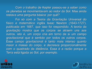 Com o trabalho de Kepler passou-se a saber como
os planetas se movimentavam ao redor do Sol. Mas ainda
restava uma pergunta básica: por quê?
Foi só com a Teoria da Gravitação Universal do
físico e matemático inglês Isaac Newton (1643-1727),
publicada em 1687, que isso foi respondido. A teoria da
gravitação mostra que os corpos se atraem uns aos
outros, isto é, um corpo cria em torno de si um campo
gravitacional que é sentido por todos os outros corpos.
Esse campo gravitacional é tanto mais intenso quanto
maior a massa do corpo, e decresce proporcionalmente
com o quadrado da distância. Essa é a razão porque a
Terra está ligada ao Sol, por exemplo.
 