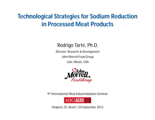 Technological Strategies for Sodium Reduction
        in Processed Meat Products


                  Rodrigo Tarté, Ph.D.
                 Director, Research & Development
                      John Morrell Food Group
                          Lisle, Illinois, USA




           9th International Meat Industrialization Seminar



              Chapecó, SC, Brazil | 20 September 2012
 