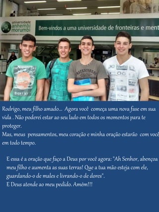 Rodrigo, meu filho amado... Agora você começa uma nova fase em sua
vida . Não poderei estar ao seu lado em todos os momentos para te
proteger.
Mas, meus pensamentos, meu coração e minha oração estarão com você
em todo tempo.
E essa é a oração que faço a Deus por você agora: "Ah Senhor, abençoa
meu filho e aumenta as suas terras! Que a tua mão esteja com ele,
guardando-o de males e livrando-o de dores".
E Deus atende ao meu pedido. Amém!!!
 