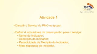 Atividade 1
• Discutir o Serviço do PMO no grupo;
• Definir 4 indicadores de desempenho para o serviço:
• Nome do Indicador;
• Descrição do Indicador;
• Periodicidade de Medição do Indicador;
• Meta esperada do Indicador.
 