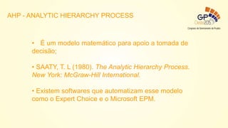 • É um modelo matemático para apoio a tomada de
decisão;
• SAATY, T. L (1980). The Analytic Hierarchy Process.
New York: McGraw-Hill International.
• Existem softwares que automatizam esse modelo
como o Expert Choice e o Microsoft EPM.
AHP - ANALYTIC HIERARCHY PROCESS
 