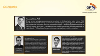 Luis Negreiros, PMP
Mestre em Sistemas de Gestão e pós-graduado
em Gerenciamento de Projetos. Já atuou como
gerente de projetos e participou de implantações
e reestruturações de PMOs em empresas como
Siemens e Oi. Hoje é consultor do PMO e ministra
aulas em MBAs e pós-graduações na UFRJ e FGV,
em diversos cursos e disciplinas relacionadas ao
Gerenciamento de Projetos. É autor de vários
artigos sobre o tema e palestrante em diversos
seminários.
Rodrigo Thahira, PMP, PfMP
Atua no Escritório de Projetos da Porto Seguro
sendo responsável pela Gestão do Portfólio,
Gestão de Indicadores e pela gestão de uma
equipe de gerentes de projetos. Com 13 anos de
experiência em Gestão de Portfólio de Projetos,
Gestão de PMO e de Projetos atuou em
organizações como Avanade, Accenture, CPM
Capgemini, Brasilprev Seguros e Previdência e
Leão Coca-Cola. É formado em Engenharia
Elétrica (FEI), possui MBA em Gestão Empresarial
(FGV), Pós-MBA em Gerenciamento Avançado de
Projetos (FGV)
Os Autores
 