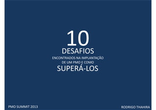 10
                      DESAFIOS
                  ENCONTRADOS NA IMPLANTAÇÃO
                      DE UM PMO E COMO

                    SUPERÁ-LOS



PMO SUMMIT 2013                                RODRIGO THAHIRA
 