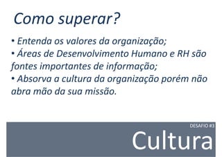Como superar?
• Entenda os valores da organização;
• Áreas de Desenvolvimento Humano e RH são
fontes importantes de informação;
• Absorva a cultura da organização porém não
abra mão da sua missão.


                                        DESAFIO #3



                          Cultura
 