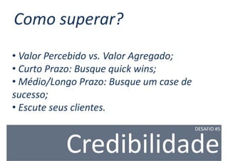 Como superar?
• Valor Percebido vs. Valor Agregado;
• Curto Prazo: Busque quick wins;
• Médio/Longo Prazo: Busque um case de
sucesso;
• Escute seus clientes.
                                         DESAFIO #5



           Credibilidade
 