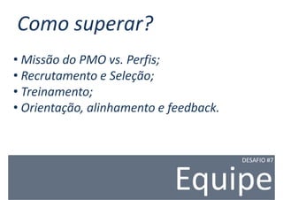 Como superar?
• Missão do PMO vs. Perfis;
• Recrutamento e Seleção;
• Treinamento;
• Orientação, alinhamento e feedback.


                                        DESAFIO #7



                            Equipe
 
