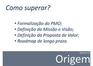 Como superar?

  • Formalização do PMO;
  • Definição da Missão e Visão;
  • Definição da Proposta de Valor;
  • Roadmap de longo prazo.

                                      DESAFIO #1



                      Origem
 