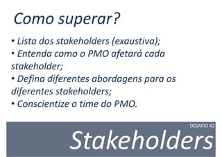 Como superar?
• Lista dos stakeholders (exaustiva);
• Entenda como o PMO afetará cada
stakeholder;
• Defina diferentes abordagens para os
diferentes stakeholders;
• Conscientize o time do PMO.
                                         DESAFIO #2



             Stakeholders
 