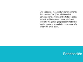 Fabricación
Este trabajo de manufactura genéricamente
denominado CNC (Control Numérico
Computacional) implica el traslado de datos
numéricos (dimensiones espaciales) para
controlar máquinas que procesan materiales
mediante corte, troquelado, punzonado y/o
taladrado, entre otros.
 